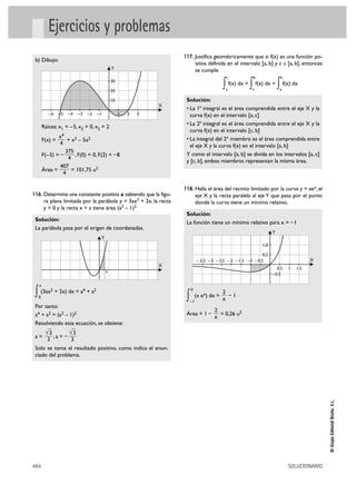 Ejercicios y problemas
                                                                    117. Justifica geométricamente que si f(x) es una función po-
 b) Dibujo:
                                                                              sitiva definida en el intervalo [a, b] y c é[a, b], entonces
                                               Y                              se cumple:
                                                                                                c                 b                 b
                                               30

                                               20
                                                                                            ∫ a
                                                                                                  f(x) dx +
                                                                                                              ∫
                                                                                                              c
                                                                                                                      f(x) dx =
                                                                                                                                   ∫ f(x) dx
                                                                                                                                    a

                                               10                    Solución:
                                                                X
                                                                     • La 1ª integral es el área comprendida entre el eje X y la
          –6 –5 –4 –3 –2 –1                         1   2   3          curva f(x) en el intervalo [a, c]
                                                                     • La 2ª integral es el área comprendida entre el eje X y la
       Raíces: x1 = – 5, x2 = 0, x3 = 2
                                                                       curva f(x) en el intervalo [c, b]
               x4                                                    • La integral del 2º miembro es el área comprendida entre
       F(x) =       + x3 – 5x2
                4                                                      el eje X y la curva f(x) en el intervalo [a, b]
                   375
       F(– 5) = –      , F(0) = 0, F(2) = – 8                        Y como el intervalo [a, b] se divide en los intervalos [a, c]
                    4
                                                                     y [c, b], ambos miembros representan la misma área.
                407
       Área =         = 101,75 u2
                  4

                                                                    118. Halla el área del recinto limitado por la curva y = xex, el
116. Determina una constante positiva a sabiendo que la figu-                 eje X y la recta paralela al eje Y que pasa por el punto
       ra plana limitada por la parábola y = 3ax2 + 2x, la recta              donde la curva tiene un mínimo relativo.
       y = 0 y la recta x = a tiene área (a2 – 1)2
                                                                     Solución:
 Solución:
                                                                     La función tiene un mínimo relativo para x = – 1
 La parábola pasa por el origen de coordenadas.
                                                                                                                               Y
                                       Y
                                                                                                                         1,0

                                                                                                                  0,5
                                                                               – 3,5 – 3 – 2,5 – 2 – 1,5 – 1 – 0,5                                X
                                                                X
                                                                                                                                  0,5   1   1,5
                                           a
                                                                                                                               – 0,5

   a

 ∫ (3ax + 2x) dx = a + a
  0
             2                 4   2

                                                                     ∫
                                                                         0
                                                                              (x ex) dx =
                                                                                            2
                                                                                            e
                                                                                              –1
                                                                         –1
 Por tanto:
                                                                                        2
 a4 + a2 = (a2 – 1)2                                                 Área = 1 –           = 0,26 u2
                                                                                        e
 Resolviendo esta ecuación, se obtiene:
        √3                √3
 a=              ,a = –
         3                3
 Solo se toma el resultado positivo, como indica el enun-
 ciado del problema.
                                                                                                                                                       © Grupo Editorial Bruño, S.L.




484                                                                                                                                     SOLUCIONARIO
 