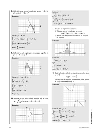 8. Halla el área del recinto limitado por la recta y = 3 – 2x         Raíces: x = 0
        y la parábola y = 2x – x2
                                                                           x2         1
      Solución:                                                         ∫x 3–2
                                                                                 dx =
                                                                                      3
                                                                                        L |x3 – 2|

                                               Y                         3           2
                                                                           x         1
                                                                        ∫ x – 2 dx = 3 (L 25 – L 6) u
                                                                         2
                                                                                 3
                                                                                                                   2


                                                                                         1
                                                                        Área =             (L 25 – L 6) = 0,48 u2
                                                               X                         3
                                                           3
                                                   1
                                                                       11. Resuelve las siguientes cuestiones:
                                                                                 a) Dibuja el recinto limitado por las curvas:
                                                                                           y = ex + 2, y = e –x, y = 0, x = –2, x = 0
      Raíces: x1 = 1, x2 = 3                                                     b) Halla el área del recinto considerado en el aparta-
                                           x3                                       do anterior.
      ∫(– x2 + 4x – 3) dx = –
                                           3
                                              + 2x2 – 3x
                                                                        Solución:
       3
                            4
      ∫ (– x + 4x – 3) dx = 3 u
       1
                   2                           2                                                               Y

                       4
      Área =             = 1,33 u2
                       3

                                                                                                                                             X
  9. Halla el área de la región plana limitada por la gráfica de
                                                                                                      –1
        y=         x3   – 4x y el eje X

      Solución:                                                         Raíces: x = – 1
                                                                            –1
                                               Y
                                                                        ∫   –2
                                                                                 ex + 2 dx = e – 1 u2
                                                                            0


                                  –2           0               X
                                                                        ∫   –1
                                                                                 e–x dx = e – 1 u2

                                                       2                Área = 2e – 2 = 3,44 u2

                                                                       12. Dada la función, definida en los números reales salvo
                                                                                 en x = 0
                                                                                                                     2
      Raíces: x1 = – 2, x2 = 0, x3 = 2                                                                 f(x) = 3 – x –
                                                                                                                     x
                                x4                                               calcula el área de la región plana limitada por la gráfica
      ∫(x – 4x) dx = 4 – 2x
           3                               2
                                                                                 de f(x) y el semieje positivo X
       0
                                                                        Solución:                                          Y
      ∫ (x – 4x) dx = 4 u
       –2
                   3                   2

       2

      ∫ (x – 4x) dx = – 4 u
       0
               3                       2


      Área = 8 u2

  10. Calcula el área de la región limitada por la curva
                         x2                                                                                                    1   2          X
            y=                y las rectas y = 0, x = 2, x = 3
                       x3 – 2
      Solución:
                                           Y
                                                                        Raíces: x1 = 1, x2 = 2
                                                                                                                                                      © Grupo Editorial Bruño, S.L.




                                                                        ∫(          )
                                                                                   2             x2
                                                                          3–x–         dx = 3x –    – 2L|x|
                                                                                   x             2
                                                                   X

                                                                        ∫ (3 – x – x ) dx = 2 – 2 L 2 u
                                                                            2
                                                   2       3                       2        3                          2
                                                                            1
                                                                                         3
                                                                        Área =             – 2 L 2 = 0,11 u2
                                                                                         2



458                                                                                                                                    SOLUCIONARIO
 