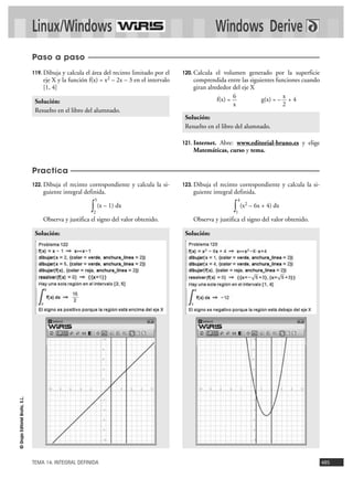 Linux/Windows                                                              Windows Derive
                                Paso a paso
                                119. Dibuja y calcula el área del recinto limitado por el   120. Calcula  el volumen generado por la superficie
                                    eje X y la función f(x) = x2 – 2x – 3 en el intervalo       comprendida entre las siguientes funciones cuando
                                    [1, 4]                                                      giran alrededor del eje X
                                                                                                                 6                  x
                                 Solución:                                                                f(x) =           g(x) = – + 4
                                                                                                                 x                 2
                                 Resuelto en el libro del alumnado.
                                                                                             Solución:
                                                                                             Resuelto en el libro del alumnado.

                                                                                            121. Internet.
                                                                                                        Abre: www.editorial-bruno.es y elige
                                                                                                Matemáticas, curso y tema.


                                Practica
                                122. Dibuja el recinto correspondiente y calcula la si-     123. Dibuja el recinto correspondiente y calcula la si-
                                    guiente integral definida.                                  guiente integral definida.
                                                            5                                                     4
                                                        ∫2
                                                                (x – 1) dx
                                                                                                                ∫ (x
                                                                                                                 1
                                                                                                                       2   – 6x + 4) dx

                                    Observa y justifica el signo del valor obtenido.            Observa y justifica el signo del valor obtenido.

                                 Solución:                                                   Solución:
© Grupo Editorial Bruño, S.L.




                                TEMA 14. INTEGRAL DEFINIDA                                                                                            485
 