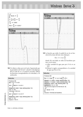 Windows Derive




                                                                                           129. La función que mide el caudal de un río en fun-
                                                                                               ción de los meses del año viene dada por:
                                                                                                                                πx
                                                                                                               f(x) = 3 + 2 cos
                                                                                                                                6
                                                                                               donde f(x) está dado en miles de hectolitros por
                                                                                               mes, y x en meses.
                                                                                               a) ¿Qué cantidad de agua pasa por el río en un
                                                                                                  año?
                                128. Un objeto se deja caer en el vacío. Suponiendo que        b) Dibuja la región correspondiente a la cantidad
                                    la gravedad es de 9,8 m/s2, calcula la velocidad que          de agua que lleva el río.
                                    lleva al cabo de 4 s y el espacio recorrido. Dibuja
                                    las funciones correspondientes a la velocidad y a la    Solución:
                                    aceleración.

                                 Solución:
© Grupo Editorial Bruño, S.L.




                                TEMA 14. INTEGRAL DEFINIDA                                                                                         487
 