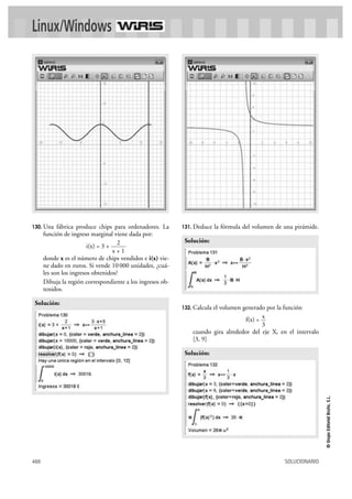Linux/Windows




130. Una    fábrica produce chips para ordenadores. La      131. Deduce    la fórmula del volumen de una pirámide.
      función de ingreso marginal viene dada por:
                                     2                       Solución:
                         i(x) = 3 +
                                    x+1
      donde x es el número de chips vendidos e i(x) vie-
      ne dado en euros. Si vende 10 000 unidades, ¿cuá-
      les son los ingresos obtenidos?
      Dibuja la región correspondiente a los ingresos ob-
      tenidos.

 Solución:
                                                            132. Calcula
                                                                       el volumen generado por la función
                                                                                          x
                                                                                   f(x) =
                                                                                          3
                                                                cuando gira alrededor del eje X, en el intervalo
                                                                [3, 9]

                                                             Solución:
                                                                                                                     © Grupo Editorial Bruño, S.L.




488                                                                                                  SOLUCIONARIO
 
