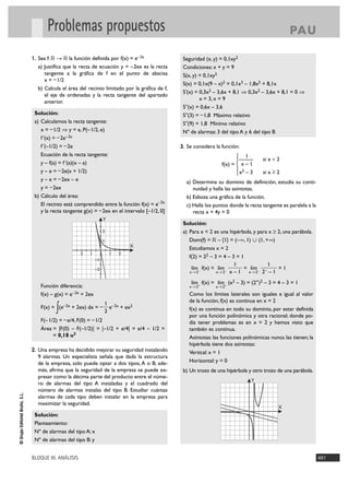 Problemas propuestos                                                                                        PA U

                                1. Sea f: ‫ ޒ 8 ޒ‬la función definida por f(x) = e– 2x              Seguridad (x, y) = 0,1xy2
                                  a) Justifica que la recta de ecuación y = – 2ex es la recta     Condiciones: x + y = 9
                                     tangente a la gráfica de f en el punto de abscisa            S(x, y) = 0,1xy2
                                     x = – 1/2
                                                                                                  S(x) = 0,1x(9 – x)2 = 0,1x3 – 1,8x2 + 8,1x
                                  b) Calcula el área del recinto limitado por la gráfica de f,
                                                                                                  S'(x) = 0,3x2 – 3,6x + 8,1 ò 0,3x2 – 3,6x + 8,1 = 0 ò
                                     el eje de ordenadas y la recta tangente del apartado
                                                                                                          x = 3, x = 9
                                     anterior.
                                                                                                  S''(x) = 0,6x – 3,6
                                 Solución:                                                        S''(3) = – 1,8 Máximo relativo
                                 a) Calculamos la recta tangente:                                 S''(9) = 1,8 Mínimo relativo
                                    x = – 1/2 ò y = e, P(–1/2, e)                                 Nº de alarmas: 3 del tipo A y 6 del tipo B
                                    f '(x) = – 2e– 2x
                                    f '(–1/2) = – 2e                                             3. Se considera la función:
                                    Ecuación de la recta tangente:                                                         ° 1
                                                                                                                           §—         si x < 2
                                    y – f(a) = f '(a)(x – a)                                                        f(x) = ¢ x – 1
                                    y – e = – 2e(x + 1/2)                                                                  § 2
                                                                                                                           £x – 3     si x Ó 2
                                    y – e = – 2ex – e                                              a) Determina su dominio de definición, estudia su conti-
                                    y = – 2ex                                                         nuidad y halla las asíntotas.
                                 b) Cálculo del área:                                              b) Esboza una gráfica de la función.
                                    El recinto está comprendido entre la función f(x) = e–2x       c) Halla los puntos donde la recta tangente es paralela a la
                                    y la recta tangente g(x) = – 2ex en el intervalo [–1/2, 0]        recta x + 4y = 0
                                                                     Y
                                                                                                  Solución:
                                                                     2                            a) Para x < 2 es una hipérbola, y para x Ó 2, una parábola.
                                                                     1                               Dom(f) = ‫)@+ ,1( « )1 ,@ –( = }1{ – ޒ‬
                                                                                 X                   Estudiamos x = 2
                                                       2   1             1   2
                                                                                                     f(2) = 22 – 3 = 4 – 3 = 1
                                                                –1
                                                                                                                          1             1
                                                                –2                                    lím f(x) = lím –        = lím – –      =1
                                                                                                     x 8 2–       x8 2 x – 1    x8 2 2 – 1

                                                                                                      lím f(x) = lím+ (x2 – 3) = (2+)2 – 3 = 4 – 3 = 1
                                    Función diferencia:                                              x 8 2+      x8 2

                                    f(x) – g(x) = e– 2x + 2ex                                        Como los límites laterales son iguales e igual al valor
                                                                                                     de la función, f(x) es continua en x = 2
                                                                     1 – 2x
                                           ∫
                                    F(x) = (e– 2x + 2ex) dx = –
                                                                     2
                                                                       e + ex2                       f(x) es continua en todo su dominio, por estar definida
                                                                                                     por una función polinómica y otra racional; donde po-
                                    F(– 1/2) = – e/4, F(0) = – 1/2                                   día tener problemas es en x = 2 y hemos visto que
                                    Área = |F(0) – F(–1/2)| = |–1/2 + e/4| = e/4 – 1/2 =             también es continua.
                                          = 0,18 u2                                                  Asíntotas: las funciones polinómicas nunca las tienen; la
                                                                                                     hipérbola tiene dos asíntotas:
                                2. Una empresa ha decidido mejorar su seguridad instalando           Vertical: x = 1
                                  9 alarmas. Un especialista señala que dada la estructura
                                  de la empresa, solo puede optar a dos tipos, A o B; ade-           Horizontal: y = 0
                                  más, afirma que la seguridad de la empresa se puede ex-         b) Un trozo de una hipérbola y otro trozo de una parábola.
                                  presar como la décima parte del producto entre el núme-
                                                                                                                                 Y
                                  ro de alarmas del tipo A instaladas y el cuadrado del
                                  número de alarmas instalas del tipo B. Estudiar cuántas
© Grupo Editorial Bruño, S.L.




                                  alarmas de cada tipo deben instalar en la empresa para
                                  maximizar la seguridad.
                                                                                                                                             X
                                 Solución:
                                 Planteamiento:
                                 Nº de alarmas del tipo A: x
                                 Nº de alarmas del tipo B: y


                                BLOQUE III. ANÁLISIS                                                                                                              491
 