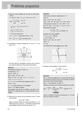 Problemas propuestos
 c) Para que sean paralelas han de tener la misma pen-            Solución:
    diente.                                                       Si f(x) tiene un extremo relativo para x = 3:
    x + 4y = 0 ò 4y = – x ò y = – x/4 ò m = – 1/4                 f '(3) = 0
               °    1                                             f '(x) = (–ax2 + 2ax – bx + b)e–x
               §–—           si x < 2
      f '(x) = ¢ (x – 1)2                                         f '(3) = (–9a + 6a – 3b + b)e–3 = 0 ò 3a + 2b = 0
               § 2x          si x > 2
               £                                                  Si f(x) pasa por el punto (1, –1/e) ò f(1) = – 1/e
             1        1                                           f(1) = (a + b)e–1 ò (a + b)e–1 = – 1/e ò a + b = – 1
      –            = – ò (x – 1)2 = 4 ò
          (x – 1)2    4                                           Resolviendo el sistema:
         °x – 1 = 2 ò x = 3                                                    3a + 2b = 0 °
      ò¢                                                                                     ò a = 2, b = – 3
         £x – 1 = –2 ò x = –1                                                   a + b = –1¢£
      x = 3 no es menor que 2                                     Ecuación de la recta tangente:
      x = – 1 ò y = – 1/2, el punto es P(– 1, – 1/2)              x = 0 ò y = 0 ò O(0, 0)
              1          1                                        y – f(a) = f '(a)(x – a)
      2x = – ò x = – no es mayor que 2
              4          8                                        f '(x) = (–ax2 + 2ax – bx + b)e–x
                                                                  f '(0) = – 3
4. Considérese el recinto limitado por la curva y = x2 y la       y = – 3x
  recta y = 3:
                                                                  La ecuación de la recta tangente es y = – 3x
                                    Y
                                                                                                  Y


                                                 y=3
                                                                                                             X
                         (– x, y)       (x, y)         X




  De entre todos los rectángulos situados como el de la fi-
  gura anterior, determinar el que tiene área máxima.
                                                                 6. Estudia la continuidad en ‫ ޒ‬de la función:
 Solución:
                                                                                          ° 1 – cos x   si x ? 0
 Planteamiento: Área(x, y) = 2x(3 – y)                                                    §—
                                                                                   f(x) = ¢     x
 Condiciones: y = x2                                                                      §
                                                                                          £ 0           si x = 0
 A(x, y) = 2x(3 – y)
 A(x) = 2x(3 – x2) = 6x – 2x3                                     Solución:
 A'(x) = 6 – 6x2 ò 6 – 6x2 = 0 ò 1 – x2 = 0 ò                     Para x ? 0, f(x) está definida por el cociente de dos funcio-
 ò x2 = 1 ò x = – 1, x = 1                                        nes continuas en todo ‫ ;ޒ‬así que será continua en todo ‫,ޒ‬
 x = 1 ò y = 1, un vértice del rectángulo es P(1, 1)              salvo en las raíces del denominador.
 A''(x) = – 12x                                                   Para x = 0, está definida con f(0) = 0
 x = – 1 no tiene sentido, x es una longitud.                     Tenemos que probar que el límite coincide con ese valor:
 A''(1) = – 12 Máximo relativo
 El rectángulo tiene de base 2 unidades y de altura 2 uni-
 dades, es un cuadrado, que es un caso particular de rec-
                                                                  lím
                                                                  x8 0
                                                                         1 – cos x
                                                                             x
                                                                                   =
                                                                                    []
                                                                                     0
                                                                                     0
                                                                                       = lím
                                                                                         x8 0
                                                                                              sen x
                                                                                                1
                                                                                                    = lím sen x = 0
                                                                                                      x8 0


 tángulo.                                                                             L’Hôpital
                                                                                                                                  © Grupo Editorial Bruño, S.L.




                                                                  Como sí coincide, la función es continua en x = 0 y, por
5. Determina los valores de los parámetros a, b é ‫ ޒ‬para          tanto, es continua en todo ‫ޒ‬
  que la función:
                      f(x) = (ax2 + bx)e – x
  tenga un extremo relativo en el punto de abscisa x = 3 y
  además pase por el punto (1, – 1/e). Halla la ecuación de la
  recta tangente a f(x) en el punto de abscisa x = 0

492                                                                                                                SOLUCIONARIO
 