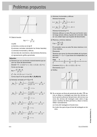 Problemas propuestos
                                                 Y                   c) Asíntotas horizontales y oblicuas:
                                                                        Asíntota horizontal:


                                                              X
                                                                        h = lím
                                                                             x 8 –@   (   1–
                                                                                                 3x
                                                                                               x2 – 4)=1–0=1


                                                                        k = lím
                                                                             x 8 +@   (   1–
                                                                                                3x
                                                                                               x2–4  )
                                                                                                    =1–0=1

                                                                        Asíntota horizontal: y = 1
                                                                        Asíntotas oblicuas: no tiene. Para que una función racio-
                                                                        nal tenga asíntota oblicua, el grado del numerador debe
 9. Dada la función                                                     ser una unidad mayor que el grado del denominador.
                                                       3x            d) Máximos y mínimos relativos:
                                      f(x) = 1 –
                                                     x2 – 4
                                                                                   3x2 + 12
      se pide:                                                          f '(x) =
                                                                                   (x2 – 4)2
      a) dominio y cortes con el eje X
                                                                        El numerador nunca se anula. No tiene máximos ni mí-
      b) asíntotas verticales (calculando los límites laterales).       nimos relativos.
      c) asíntotas horizontales y oblicuas.                             Monotonía:
      d) intervalos de crecimiento y decrecimiento. Extremos.           Tenemos que marcar las discontinuidades de la primera
      e) representación gráfica aproximada.                             derivada, x = – 2, x = 2, que tienen de multiplicidad 2, es
                                                                        decir, par.
Solución:
                                                                        f '(x)        +                  +              +
a) Dominio: por ser una función racional tenemos que ex-
   cluir las raíces del denominador.                                    x                       –2       0     2
   Dom(f) = ‫)@+ ,2( « )2 ,2 –( « )2– ,@–( = }2 ,2–{ – ޒ‬                 Creciente ( ): (– @, –2) « (–2, 2) « (2, + @)
   Corte con los ejes:                                                  Decreciente ( ): Ö
                  x2 – 3x – 4                                        e) Gráfica:
      f(x) =
                     x2 – 4                                                                              Y
      x2 – 3x – 4 = 0 ò x = – 1, x = 4
      Corta al eje X en los puntos A(– 1, 0); B(4, 0)

b) Asíntotas verticales: x = – 2, x = 2                                                                            X

       lím
      x8 –2–      (   1–
                             3x
                           x2 – 4
                                  =1– )3·
                                      (–2–)2 – 4
                                                     (–2–)
                                                     –6
                                                 =1– +
                                                    4 –4
                                                         =

                                                6
                                          =1+      8 +@
                                                0+

       lím + 1 –
      x8 –2       (        x2
                                3x
                                 –4   )
                                    =1–
                                         3 · (–2+)
                                        (–2+)2 – 4
                                                   =1– –
                                                        –6
                                                       4 –4
                                                            =       10. En un terreno con forma de semicírculo de radio √ 50 me-
                                                                        tros, se dibuja un rectángulo que tiene dos vértices so-
                                                6                       bre la semicircunferencia del perímetro del terreno. Los
                                          = 1 + – 8 –@
                                                0                       otros dos vértices del rectángulo están sobre el seg-
                                                                        mento rectilíneo de dicho perímetro y distan x metros.

      x8 2    (
      lím – 1 –
                            3x
                           x2–4   )
                                =1–
                                      3 · 2–
                                    (2–)2 – 4
                                              =1– –
                                                    6
                                                  4 –4
                                                       =                Obtén razonadamente:
                                                                        a) el área del rectángulo en función de x
                                                6                       b) el valor de x para el que el área del rectángulo es má-
                                      =1–          8 +@
                                                0–                         xima.
                                                                                                                                      © Grupo Editorial Bruño, S.L.




      lím+ 1 –
      x8 2    (              3x
                           x2 – 4 )
                                  =1–
                                        3 · 2+
                                      (2+)2 – 4
                                                =1– +
                                                      6
                                                   4 –4
                                                        =

                                                6
                                      =1–          8 –@
                                                0+




494                                                                                                                    SOLUCIONARIO
 