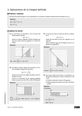 3. Aplicaciones de la integral definida
                                ■ Piensa y calcula
                                   Escribe las fórmulas del espacio y de la velocidad de un movimiento rectilíneo uniformemente acelerado (m.r.u.a.)

                                    Solución:
                                            1
                                    e(t) = at2 + v0t + eo
                                            2
                                    v(t) = at + v0



                                ● Aplica la teoría
                                   13. Un móvil lleva una velocidad en m/s, en función del            15. La función que mide el caudal que sale de un depósi-
                                          tiempo, según la función:                                       to es:
                                                               v(t) = 2t + 1                                                 f(x) = 10 – x
                                          donde t se mide en segundos. Calcula el espacio que             donde f(x) está dado en litros por segundo, y x, en
                                          recorre el móvil entre los segundos 2 y 5 del movi-             segundos.
                                          miento.                                                         ¿Qué cantidad de agua sale del depósito entre el se-
                                                                                                          gundo 4 y el segundo 8?
                                    Solución:
                                                                         Y                             Solución:
                                                                    10                                                 Y
                                                                     8
                                                                     6
                                                                     4
                                                                     2                            X
                                                                             1 2 3 4 5 6

                                                            5
                                    e(5) – e(2) =
                                                           ∫ (2t + 1) dt = 24 m
                                                            2

                                                                                                                                                          X
                                                                                                                                   4           8
                                   14. Una fábrica produce objetos de decoración. La fun-
                                          ción de ingreso marginal viene dada por:                                     8

                                                                       3
                                                                    i(x) = 5 +
                                                                                                       Volumen =
                                                                                                                    ∫ (10 – x) dx = 16 litros.
                                                                                                                       4
                                                                     x+2
                                          donde x es el número de objetos vendidos e i(x) vie-        16. Una moto cuando arranca lleva un movimiento uni-
                                          ne dado en euros.                                               formemente acelerado, en el que la aceleración es de
                                          ¿Cuál es el incremento de los ingresos obtenidos                2 m/s2
                                          cuando se pasa de vender 100 a vender 200 objetos?              a) Calcula la velocidad al cabo de 30 segundos.
                                    Solución:                                                             b) Calcula el espacio que habrá recorrido en esos 30 se-
                                                                                                             gundos.
                                                           Y
                                                       5                                               Solución:
                                                       4                                               a) Velocidad:
                                                       3
                                                                                                                       Y
                                                       2
© Grupo Editorial Bruño, S.L.




                                                       1                                          X
                                                            20 40 60 80 100 120 140 160 180 200
                                                                                                                                                          X
                                                                                                                           5 10 15 20 25 30 35 40 45 50


                                              (                )
                                        200
                                                      3
                                    ∫   100
                                                  5+
                                                     x+2
                                                         dx = 500 + 3(L 101 – L 51) = 502,05 €
                                                                                                                ∫
                                                                                                         v(t) = 2 dt = 2t

                                                                                                         v(30) = 60 m/s


                                TEMA 14. INTEGRAL DEFINIDA                                                                                                           459
 
