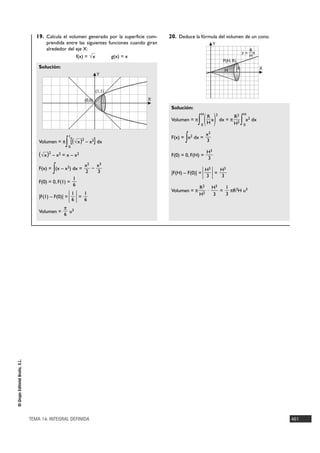 19. Calcula el volumen generado por la superficie com-     20. Deduce la fórmula del volumen de un cono.
                                       prendida entre las siguientes funciones cuando giran                              Y
                                       alrededor del eje X:                                                                                         R
                                                                                                                                                y = —x
                                                     f(x) = √x        g(x) = x                                                                      H
                                                                                                                                  P(H, R)
                                    Solución:                                                                                               R            X
                                                                                                                                   H
                                                                         Y


                                                                        (1,1)
                                                                (0,0)                 X
                                                                                               Solución:

                                                                                                                    ( )
                                                                                                                H            2                   H
                                                                                                                    R                     R2
                                                                                               Volumen = π  ∫   0   H
                                                                                                                      x          dx = π
                                                                                                                                          H2    ∫ x dx
                                                                                                                                                 0
                                                                                                                                                     2



                                                                                                                    x3
                                    Volumen = π
                                                   1

                                                 ∫ [( √x ) –2
                                                                  x2    ] dx                          ∫
                                                                                               F(x) = x2 dx =
                                                                                                                    3
                                                   0
                                                                                                                    H3
                                    ( √x )2 – x2 = x – x2                                      F(0) = 0, F(H) =
                                                                                                                    3
                                                                x2 x3
                                           ∫
                                    F(x) = (x – x2) dx =
                                                                2
                                                                  –
                                                                    3                          |F(H) – F(0)| =   | H3 | = H3
                                                                                                                     3             3

                                                       1
                                    F(0) = 0, F(1) =
                                                       6
                                                                                                             R2 H3   1
                                                                                               Volumen = π      ·   = πR2H u3
                                    |F(1) – F(0)| =| |
                                                    1
                                                    6
                                                      =
                                                        1
                                                        6
                                                                                                             H2   3  3

                                                 π 3
                                    Volumen =      u
                                                 6
© Grupo Editorial Bruño, S.L.




                                TEMA 14. INTEGRAL DEFINIDA                                                                                                   461
 