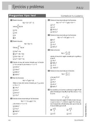 Ejercicios y problemas                                                                                      PA U

 Preguntas tipo test                                                                    Contesta en tu cuaderno:

      1 Dada la función:                                       6 Calcula el área encerrada por las funciones:
                                  f(x) = 2x +     |x2   – 1|                    f(x) = x3 + x2 + 1, g(x) = 2x + 1
                        2                                              5 u2
         calcula:   ∫
                    0
                            f(x) dx                                    3 u2

             7/2
                                                                   ✘   37/12 u2
                                                                       35/12 u2
             3/2
             5                                                 7 Calcula el área encerrada por las funciones:
         ✘   6                                                                    f(x) = x3 + 3x2, g(x) = x + 3
                                                                   ✘   8 u2
      2 Dada la función:
                                                                       4 u2
                                         f(t) = 2at + b                15 u2
                        x+1
                                                                       25/3 u2
         Calcula:   ∫   1
                              f(t) dt
                                                               8 Dada la función:
             2ax2 + bx
                                                                                             x2 – 12
         ✘   ax2 + (2a + b)x                                                            f(x) =
                                                                                             x2 + 4
             (2a + b)x – x2                                       calcula el área de la región acotada por su gráfica y
             ax3 + 2ax2 + bx                                      el eje X
                                                                       10 u2
      3 Calcula el área del recinto limitado por la función        ✘   9,83 u2
         y = ln x, el eje X y las rectas x = 1, x = 2
                                                                       e3 u2
             2,33   u2                                                 16π/3 u2
             5,26   u2
                                                               9 Calcula el área encerrada por la función:
             0,05 u2
                                                                                                  x3 – 1
         ✘   0,39 u2                                                                     f(x) =
                                                                                                  x2 + 1
      4 Sean las funciones:
                                                                  y los ejes X e Y
                                                                       e2 u2
                                      f(x) = x3, g(x) = |x|
                                                                       23 u2
         Obtén el área del recinto limitado por f y g entre
                                                                       e/5 u2
         x = 0, x = 1
                                                                   ✘   0,63 u2
         ✘   1/4 u2
             2,5 u2                                            10 Se considera, en el primer cuadrante, la región R del
                                                                  plano limitada por el eje X, el eje Y, la recta x = 2 y
             0,15 u2
                                                                  la curva
             1/2 u2                                                                            1
                                                                                          y=
                                                                                            4 + x2
      5 Calcula el área encerrada por las funciones:
                                                                  Calcula el área de la región R. Halla el valor de c pa-
                               f(x) = 1 + ln x, g(x) = 1/x
                                                                  ra que la recta x = c divida la región R en dos par-
                                                                                                                                 © Grupo Editorial Bruño, S.L.




         y las rectas x = 1, x = 2                                tes, A (izquierda) y B (derecha), tales que el área de
             0,50 u2                                              A sea el doble que la de B

             1/e u2                                                    2√3                             3√2
                                                                   ✘
         ✘   0,69 u2                                                    3                               2

             e u2                                                      2√3                            3√2



462                                                                                                               SOLUCIONARIO
 