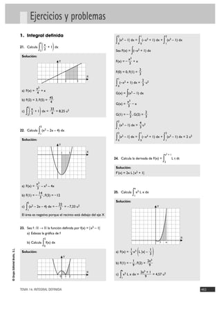 Ejercicios y problemas
                                1. Integral definida                                                      2                              1                               2

                                                                                                      ∫    |x2 – 1| dx =
                                                                                                                                     ∫       (–x2 + 1) dx +
                                                                                                                                                                     ∫ (x – 1) dx
                                                                                                                                                                             2


                                                 ∫ ( 2 + 1) dx
                                                     5                                                    0                              0                               1
                                                         x
                                21. Calcula

                                 Solución:
                                                  2
                                                                                                                            ∫
                                                                                                      Sea F(x) = (–x2 + 1) dx

                                                                                                                          x3
                                                                         Y                            F(x) = –               +x
                                                                                                                          3
                                                                                                                                         2
                                                                                                      F(0) = 0, F(1) =
                                                                                                                                         3
                                                                                                 X
                                                                                                          1
                                                                                                                                             2
                                                                                     2       5
                                                                                                      ∫ (–x + 1) dx = 3 u
                                                                                                          0
                                                                                                                      2                              2

                                                x2
                                 a) F(x) =         +x
                                                4
                                                                  45
                                                                                                            ∫
                                                                                                      G(x) = (x – 1) dx     2

                                 b) F(2) = 3, F(5) =                                                                      x3
                                                                   4                                                         –x
                                                                                                      G(x) =
                                                                                                                          3
                                      ∫ ( 2 + 1) dx =
                                       5
                                            x                      33
                                 c)                                   = 8,25 u2                                            2          2
                                       2                            4                                 G(1) = –               , G(2) =
                                                                                                                           3          3
                                                                                                          2
                                                                                                                                         4
                                                     3                                                ∫ (x – 1) dx = 3 u
                                                                                                                  2                              2

                                22. Calcula
                                                 ∫1
                                                      (x2        – 2x – 4) dx
                                                                                                          1
                                                                                                          2                              1                               2

                                 Solución:                                                            ∫ |x – 1| dx = ∫ (–x + 1) dx + ∫ (x – 1) dx = 2 u
                                                                                                          0
                                                                                                                  2
                                                                                                                                         0
                                                                                                                                                     2
                                                                                                                                                                         1
                                                                                                                                                                             2                 2


                                                                         Y

                                                                             1           3       X
                                                                                                                                                                         x2 + 1
                                                                                                     24. Calcula la derivada de F(x) =
                                                                                                                                                                     ∫
                                                                                                                                                                     2
                                                                                                                                                                                  L t dt

                                                                                                      Solución:
                                                                                                      F'(x) = 2x L |x2 + 1|


                                           x3
                                 a) F(x) =     – x2 – 4x
                                            3                                                                                    e

                                 b) F(1) = –
                                             14
                                              3
                                                , F(3) = – 12
                                                                                                     25. Calcula
                                                                                                                            ∫ x L x dx
                                                                                                                                 1
                                                                                                                                     2



                                       3                                                              Solución:
                                                                         22
                                 c)
                                      ∫1
                                           (x2 – 2x – 4) dx = –
                                                                          3
                                                                            = –7,33 u2                                                                       Y

                                 El área es negativa porque el recinto está debajo del eje X


                                23. Sea f : ‫ ޒ 8 ޒ‬la función definida por f(x) = |x2 – 1|
                                      a) Esboza la gráfica de f
                                                             2                                                                                                                             X
                                      b) Calcula         ∫
                                                         0
                                                             f(x) dx                                                                                             1       e



                                                                                                                                     (                   )
© Grupo Editorial Bruño, S.L.




                                                                                                                           1 3         1
                                 Solución:                                                            a) F(x) =              x L |x| –
                                                                                                                           3           3
                                                                                 Y
                                                                                                                                1          2e3
                                                                                                      b) F(1) = –                 , F(2) =
                                                                                                                                9           9
                                                                                                              e
                                                                                                 X                                       2e3 + 1
                                                                         0           1 2
                                                                                                      c)
                                                                                                              ∫
                                                                                                              1
                                                                                                                  x2 L x dx =
                                                                                                                                            9
                                                                                                                                                 = 4,57 u2



                                TEMA 14. INTEGRAL DEFINIDA                                                                                                                                         463
 