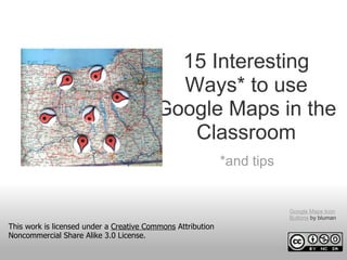 15 Interesting
                                           Ways* to use
                                         Google Maps in the
                                            Classroom
                                                             *and tips


                                                                         Google Maps Icon
                                                                         Buttons by bluman
This work is licensed under a Creative Commons Attribution
Noncommercial Share Alike 3.0 License.
 