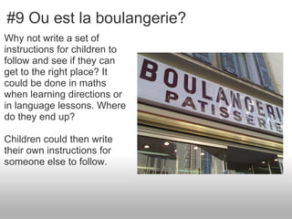 #9 Ou est la boulangerie?
Why not write a set of
instructions for children to
follow and see if they can
get to the right place? It
could be done in maths
when learning directions or
in language lessons. Where
do they end up?

Children could then write
their own instructions for
someone else to follow.
 