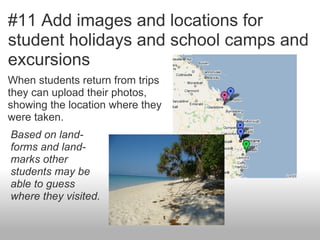 #11 Add images and locations for
student holidays and school camps and
excursions
When students return from trips
they can upload their photos,
showing the location where they
were taken.
Based on land-
forms and land-
marks other
students may be
able to guess
where they visited.
 