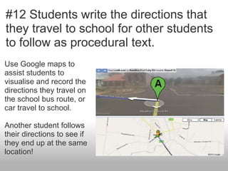 #12 Students write the directions that
they travel to school for other students
to follow as procedural text.
Use Google maps to
assist students to
visualise and record the
directions they travel on
the school bus route, or
car travel to school.

Another student follows
their directions to see if
they end up at the same
location!
 