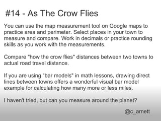 #14 - As The Crow Flies
You can use the map measurement tool on Google maps to
practice area and perimeter. Select places in your town to
measure and compare. Work in decimals or practice rounding
skills as you work with the measurements.

Compare "how the crow flies" distances between two towns to
actual road travel distance.

If you are using "bar models" in math lessons, drawing direct
lines between towns offers a wonderful visual bar model
example for calculating how many more or less miles.

I haven't tried, but can you measure around the planet?

                                                  @c_arnett
 