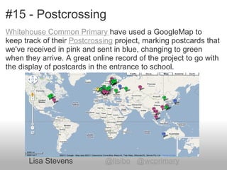 #15 - Postcrossing
Whitehouse Common Primary have used a GoogleMap to
keep track of their Postcrossing project, marking postcards that
we've received in pink and sent in blue, changing to green
when they arrive. A great online record of the project to go with
the display of postcards in the entrance to school.




       Lisa Stevens           @lisibo @wcprimary
 