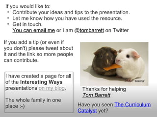 If you would like to:
 • Contribute your ideas and tips to the presentation.
 • Let me know how you have used the resource.
 • Get in touch.
    You can email me or I am @tombarrett on Twitter

If you add a tip (or even if
you don't) please tweet about
it and the link so more people
can contribute.


I have created a page for all
of the Interesting Ways                            Image: ‘Sharing‘


presentations on my blog.         Thanks for helping
                                  Tom Barrett
The whole family in one
place :-)                        Have you seen The Curriculum
                                 Catalyst yet?
 