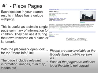 #1 - Place Pages
Each location in your search
results in Maps has a unique
webpage.

This is useful as a simple single
page summary of information for
children. They can use it during
their own research on a place or          Whitby Abbey
landmark.

With the placemark open look • Places are now available in the
for the "More Info" link.       Google Maps mobile version
                                4.4.
The page includes relevant    • Each of the pages are editable
information, images, mini map, too if the info is not correct
videos etc
 