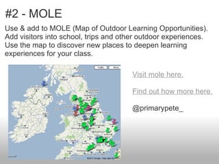 #2 - MOLE
Use & add to MOLE (Map of Outdoor Learning Opportunities).
Add visitors into school, trips and other outdoor experiences.
Use the map to discover new places to deepen learning
experiences for your class.

                                      Visit mole here.

                                      Find out how more here.

                                      @primarypete_
 
