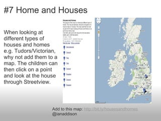 #7 Home and Houses

When looking at
different types of
houses and homes
e.g. Tudors/Victorian,
why not add them to a
map. The children can
then click on a point
and look at the house
through Streetview.



                   Add to this map: http://bit.ly/housesandhomes
                   @ianaddison
 