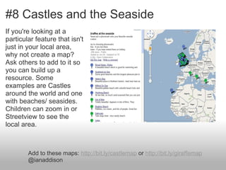 #8 Castles and the Seaside
If you're looking at a
particular feature that isn't
just in your local area,
why not create a map?
Ask others to add to it so
you can build up a
resource. Some
examples are Castles
around the world and one
with beaches/ seasides.
Children can zoom in or
Streetview to see the
local area.



        Add to these maps: http://bit.ly/castlemap or http://bit.ly/giraffemap
        @ianaddison
 