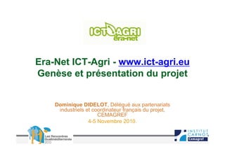 Era-Net ICT-Agri - www.ict-agri.eu
Genèse et présentation du projet


    Dominique DIDELOT, Délégué aux partenariats
     industriels et coordinateur français du projet,
                      CEMAGREF
                  4-5 Novembre 2010.
 