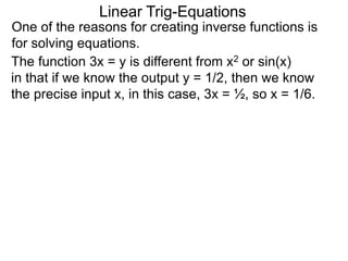 One of the reasons for creating inverse functions is
for solving equations.
Linear Trig-Equations
The function 3x = y is different from x2 or sin(x)
in that if we know the output y = 1/2, then we know
the precise input x, in this case, 3x = ½, so x = 1/6.
 
