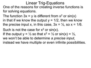 One of the reasons for creating inverse functions is
for solving equations.
Linear Trig-Equations
Such is not the case for x2 or sin(x).
If the output y = ½ so that x2 = ½ or sin(x) = ½,
we won’t be able to determine a precise input,
instead we have multiple or even infinite possibilities.
The function 3x = y is different from x2 or sin(x)
in that if we know the output y = 1/2, then we know
the precise input x, in this case, 3x = ½, so x = 1/6.
 