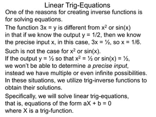 One of the reasons for creating inverse functions is
for solving equations.
Linear Trig-Equations
Such is not the case for x2 or sin(x).
If the output y = ½ so that x2 = ½ or sin(x) = ½,
we won’t be able to determine a precise input,
instead we have multiple or even infinite possibilities.
In these situations, we utilize trig-inverse functions to
obtain their solutions.
The function 3x = y is different from x2 or sin(x)
in that if we know the output y = 1/2, then we know
the precise input x, in this case, 3x = ½, so x = 1/6.
Specifically, we will solve linear trig-equations,
that is, equations of the form aX + b = 0
where X is a trig-function.
 