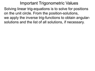 Important Trigonometric Values
Solving linear trig-equations is to solve for positions
on the unit circle. From the position-solutions,
we apply the inverse trig-functions to obtain angular-
solutions and the list of all solutions, if necessary.
 