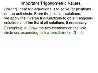 Important Trigonometric Values
Solving linear trig-equations is to solve for positions
on the unit circle. From the position-solutions,
we apply the inverse trig-functions to obtain angular-
solutions and the list of all solutions, if necessary.
Example g. a. Draw the two locations on the unit
circle corresponding to  where 5sin() – 3 = 0.
 