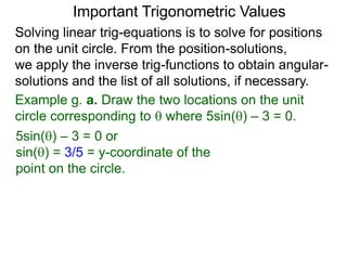 Important Trigonometric Values
Solving linear trig-equations is to solve for positions
on the unit circle. From the position-solutions,
we apply the inverse trig-functions to obtain angular-
solutions and the list of all solutions, if necessary.
Example g. a. Draw the two locations on the unit
circle corresponding to  where 5sin() – 3 = 0.
5sin() – 3 = 0 or
sin() = 3/5 = y-coordinate of the
point on the circle.
 