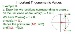 Important Trigonometric Values
Example H.
a. Draw the two locations corresponding to angle α
on the unit circle where 2cos(α) – 1 = 0. (1/2, √2/2)
(1/2, –√2/2)
We have 2cos(α) – 1 = 0
or cos(α) = ½ .
Hence the points are (1/2, √2/2)
and(1/2, –√2/2).
 