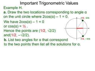 Important Trigonometric Values
Example H.
a. Draw the two locations corresponding to angle α
on the unit circle where 2cos(α) – 1 = 0.
b. List two angles for α that correspond
to the two points then list all the solutions for α.
We have 2cos(α) – 1 = 0
or cos(α) = ½ .
Hence the points are (1/2, √2/2)
and(1/2, –√2/2).
(1/2, √2/2)
(1/2, –√2/2)
 