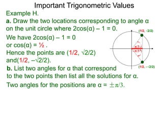 Important Trigonometric Values
Example H.
a. Draw the two locations corresponding to angle α
on the unit circle where 2cos(α) – 1 = 0.
b. List two angles for α that correspond
to the two points then list all the solutions for α.
(1/2, √2/2)
(1/2, –√2/2)
We have 2cos(α) – 1 = 0
or cos(α) = ½ .
Hence the points are (1/2, √2/2)
and(1/2, –√2/2).
–π/3
π/3
Two angles for the positions are α = ±π/3.
 