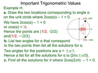 Important Trigonometric Values
Example H.
a. Draw the two locations corresponding to angle α
on the unit circle where 2cos(α) – 1 = 0.
b. List two angles for α that correspond
to the two points then list all the solutions for α.
(1/2, √2/2)
(1/2, –√2/2)
We have 2cos(α) – 1 = 0
or cos(α) = ½ .
Hence the points are (1/2, √2/2)
and(1/2, –√2/2).
Two angles for the positions are α = ±π/3.
Hence a list for all the solutions for α is {2nπ±π/3}.
c. Find all the solutions for  where 2cos(2π) – 1 = 0.
–π/3
π/3
 