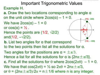 Important Trigonometric Values
Example H.
a. Draw the two locations corresponding to angle α
on the unit circle where 2cos(α) – 1 = 0.
b. List two angles for α that correspond
to the two points then list all the solutions for α.
(1/2, √2/2)
A
B
(1/2, –√2/2)
We have 2cos(α) – 1 = 0
or cos(α) = ½ .
Hence the points are (1/2, √2/2)
and(1/2, –√2/2).
Two angles for the positions are α = ±π/3.
Hence a list for all the solutions for α is {2nπ±π/3}.
c. Find all the solutions for  where 2cos(2π) – 1 = 0.
We have that cos(2π) = ½ so 2π = 2nπ±π/3,
or  = (2nπ±π/3)/2π = n±1/6 where n is any integer.
 