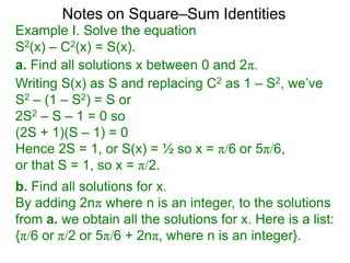 Notes on Square–Sum Identities
Writing S(x) as S and replacing C2 as 1 – S2, we’ve
S2 – (1 – S2) = S or
2S2 – S – 1 = 0 so
(2S + 1)(S – 1) = 0
Hence 2S = 1, or S(x) = ½ so x = π/6 or 5π/6,
or that S = 1, so x = π/2.
Example I. Solve the equation
S2(x) – C2(x) = S(x).
a. Find all solutions x between 0 and 2π.
b. Find all solutions for x.
By adding 2nπ where n is an integer, to the solutions
from a. we obtain all the solutions for x. Here is a list:
{π/6 or π/2 or 5π/6 + 2nπ, where n is an integer}.
 