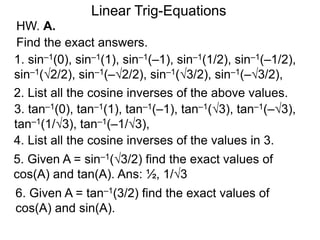 HW. A.
Linear Trig-Equations
Find the exact answers.
1. sin–1(0), sin–1(1), sin–1(–1), sin–1(1/2), sin–1(–1/2),
sin–1(√2/2), sin–1(–√2/2), sin–1(√3/2), sin–1(–√3/2),
2. List all the cosine inverses of the above values.
3. tan–1(0), tan–1(1), tan–1(–1), tan–1(√3), tan–1(–√3),
tan–1(1/√3), tan–1(–1/√3),
4. List all the cosine inverses of the values in 3.
5. Given A = sin–1(√3/2) find the exact values of
cos(A) and tan(A). Ans: ½, 1/√3
6. Given A = tan–1(3/2) find the exact values of
cos(A) and sin(A).
 
