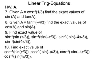 HW. A.
Linear Trig-Equations
7. Given A = cos–1(1/3) find the exact values of
sin (A) and tan(A).
8. Given A = tan–1(–4/3) find the exact values of
cos(A) and sin(A).
9. Find exact value of
sin–1(sin (π/3)), sin–1(sin(–π/3)), sin–1( sin(–4π/3)),
sin–1(sin(4π/3)),
10. Find exact value of
cos–1(sin(π/3)), cos–1( sin(–π/3)), cos–1( sin(–4π/3)),
cos–1(sin(4π/3)),
 