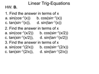 HW. B.
Linear Trig-Equations
1. Find the answer in terms of x
a. sin(cos–1(x)) b. cos(sin–1(x))
c. tan(sin–1(x)), d. sin(tan–1(x))
2. Find the answer in terms of x
a. sin(cos–1(x/2)) b. cos(sin–1(x/2))
c. tan(sin–1(x/2)), d. sin(tan–1(x/2))
3. Find the answer in terms of x
a. sin(cos–1(2/x)) b. cos(sin–1(2/x))
c. tan(sin–1(2/x)), d. sin(tan–1(2/x))
 