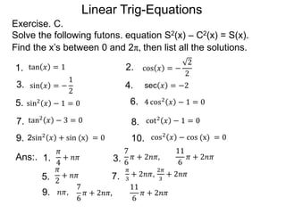 Linear Trig-Equations
Exercise. C.
Solve the following futons. equation S2(x) – C2(x) = S(x).
Find the x’s between 0 and 2π, then list all the solutions.
1. 2.
3. 4.
5. 6.
7. 8.
9. 10.
sin2 𝑥 − 1 = 0 4 cos2 𝑥 − 1 = 0
tan2 𝑥 − 3 = 0 cot2
𝑥 − 1 = 0
2sin2
𝑥 + sin (x) = 0 cos2 𝑥 − cos (x) = 0
tan 𝑥 = 1 cos 𝑥 = −
2
2
sin 𝑥 = −
1
2
sec 𝑥 = −2
9.
Ans:. 1.
𝜋
4
+ 𝑛𝜋 3.
7
6
𝜋 + 2𝑛𝜋,
11
6
𝜋 + 2𝑛𝜋
5.
𝜋
2
+ 𝑛𝜋 7.
𝜋
3
+ 2𝑛𝜋,
2𝜋
3
+ 2𝑛𝜋
𝑛𝜋,
7
6
𝜋 + 2𝑛𝜋,
11
6
𝜋 + 2𝑛𝜋
 