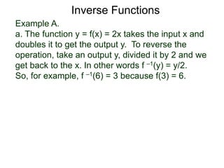 Example A.
a. The function y = f(x) = 2x takes the input x and
doubles it to get the output y. To reverse the
operation, take an output y, divided it by 2 and we
get back to the x. In other words f –1(y) = y/2.
So, for example, f –1(6) = 3 because f(3) = 6.
Inverse Functions
 