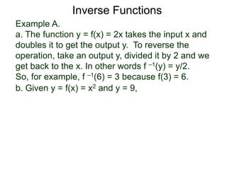 Example A.
a. The function y = f(x) = 2x takes the input x and
doubles it to get the output y. To reverse the
operation, take an output y, divided it by 2 and we
get back to the x. In other words f –1(y) = y/2.
So, for example, f –1(6) = 3 because f(3) = 6.
b. Given y = f(x) = x2 and y = 9,
Inverse Functions
 