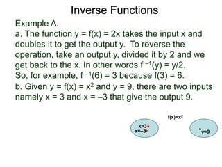 Example A.
a. The function y = f(x) = 2x takes the input x and
doubles it to get the output y. To reverse the
operation, take an output y, divided it by 2 and we
get back to the x. In other words f –1(y) = y/2.
So, for example, f –1(6) = 3 because f(3) = 6.
b. Given y = f(x) = x2 and y = 9, there are two inputs
namely x = 3 and x = –3 that give the output 9.
x=3
y=9
f(x)=x2
x=–3
Inverse Functions
 