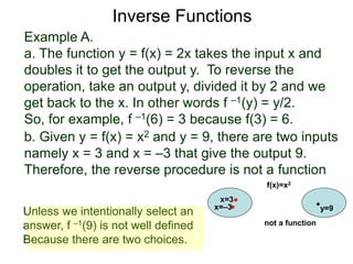Example A.
a. The function y = f(x) = 2x takes the input x and
doubles it to get the output y. To reverse the
operation, take an output y, divided it by 2 and we
get back to the x. In other words f –1(y) = y/2.
So, for example, f –1(6) = 3 because f(3) = 6.
b. Given y = f(x) = x2 and y = 9, there are two inputs
namely x = 3 and x = –3 that give the output 9.
Therefore, the reverse procedure is not a function
Inverse Functions
x=3
y=9
f(x)=x2
x=–3
not a function
Unless we intentionally select an
answer, f –1(9) is not well defined
Because there are two choices.
 