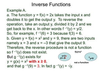 Example A.
a. The function y = f(x) = 2x takes the input x and
doubles it to get the output y. To reverse the
operation, take an output y, divided it by 2 and we
get back to the x. In other words f –1(y) = y/2.
So, for example, f –1(6) = 3 because f(3) = 6.
b. Given y = f(x) = x2 and y = 9, there are two inputs
namely x = 3 and x = –3 that give the output 9.
Therefore, the reverse procedure is not a function
so f –1(y) does not exist.
Inverse Functions
But g –1(y) exists for
y = g(x) = x2 with x ≥ 0,
and that g –1(9) = 3. In fact g –1(y) = √y.
x=3
y=9
f(x)=x2
x=–3
not a function
 