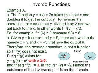 Example A.
a. The function y = f(x) = 2x takes the input x and
doubles it to get the output y. To reverse the
operation, take an output y, divided it by 2 and we
get back to the x. In other words f –1(y) = y/2.
So, for example, f –1(6) = 3 because f(3) = 6.
b. Given y = f(x) = x2 and y = 9, there are two inputs
namely x = 3 and x = –3 that give the output 9.
Therefore, the reverse procedure is not a function
so f –1(y) does not exist.
Inverse Functions
But g –1(y) exists for
y = g(x) = x2 with x ≥ 0,
and that g –1(9) = 3. In fact g –1(y) = √y. Hence the
existence of the inverse depends on the domain.
x=3
y=9
f(x)=x2
x=–3
not a function
 