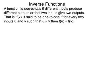 Inverse Functions
A function is one-to-one if different inputs produce
different outputs or that two inputs give two outputs.
That is, f(x) is said to be one-to-one if for every two
inputs u and v such that u  v, then f(u)  f(v).
 