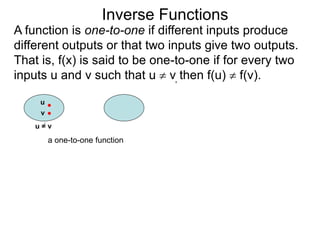 Inverse Functions
u
v
u = v
a one-to-one function
A function is one-to-one if different inputs produce
different outputs or that two inputs give two outputs.
That is, f(x) is said to be one-to-one if for every two
inputs u and v such that u  v, then f(u)  f(v).
 