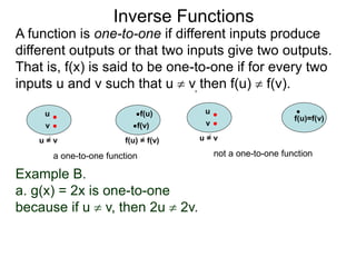 Example B.
a. g(x) = 2x is one-to-one
because if u  v, then 2u  2v.
Inverse Functions
u f(u)
v f(v)
u = v f(u) = f(v)
a one-to-one function
u
f(u)=f(v)
v
u = v
not a one-to-one function
A function is one-to-one if different inputs produce
different outputs or that two inputs give two outputs.
That is, f(x) is said to be one-to-one if for every two
inputs u and v such that u  v, then f(u)  f(v).
 