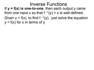 Inverse Functions
Given y = f(x), to find f –1(y), just solve the equation
y = f(x) for x in terms of y.
If y = f(x) is one-to-one, then each output y came
from one input x so that f –1(y) = x is well defined.
 